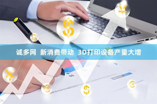 诚多网  新消费带动  3D打印设备产量大增