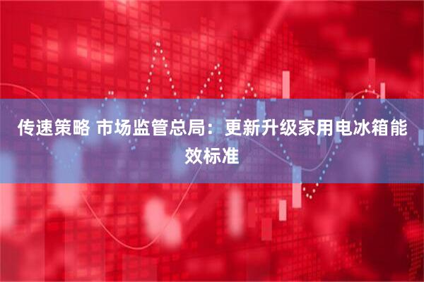 传速策略 市场监管总局：更新升级家用电冰箱能效标准