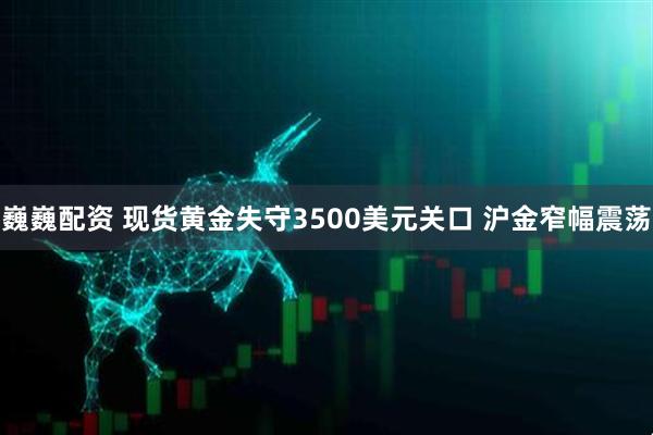 巍巍配资 现货黄金失守3500美元关口 沪金窄幅震荡