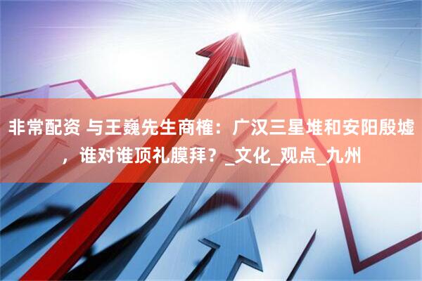 非常配资 与王巍先生商榷：广汉三星堆和安阳殷墟，谁对谁顶礼膜拜？_文化_观点_九州
