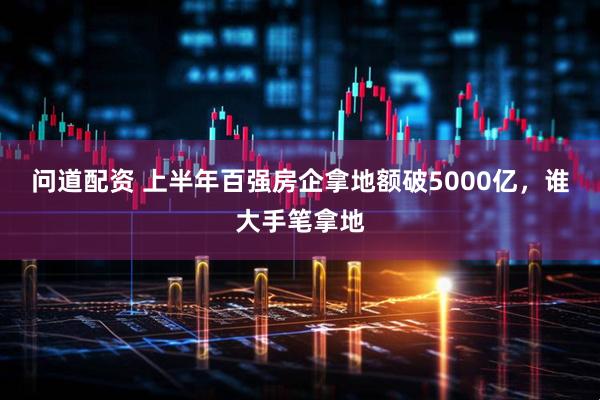 问道配资 上半年百强房企拿地额破5000亿，谁大手笔拿地