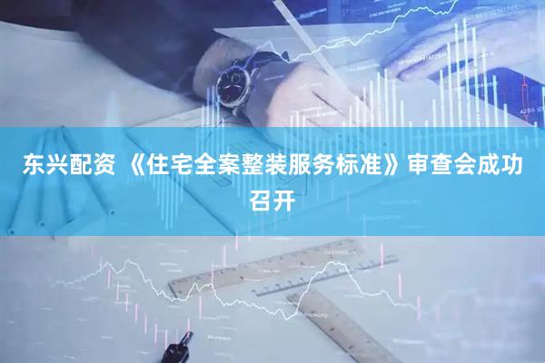 东兴配资 《住宅全案整装服务标准》审查会成功召开