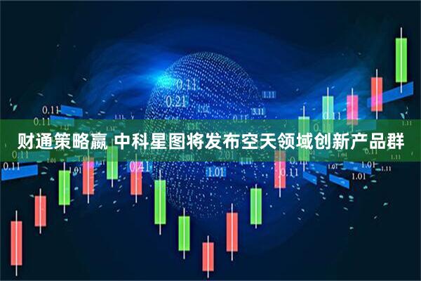 财通策略嬴 中科星图将发布空天领域创新产品群