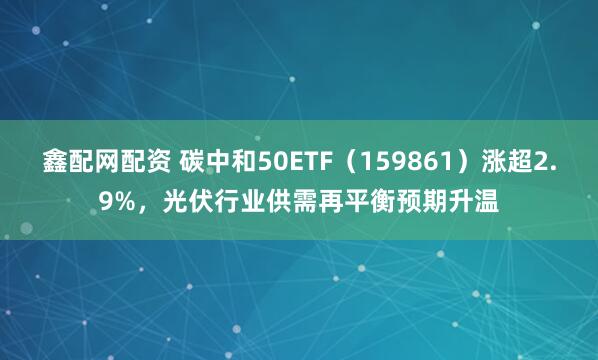 鑫配网配资 碳中和50ETF（159861）涨超2.9%，光伏行业供需再平衡预期升温