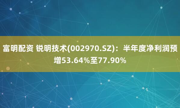 富明配资 锐明技术(002970.SZ)：半年度净利润预增53.64%至77.90%