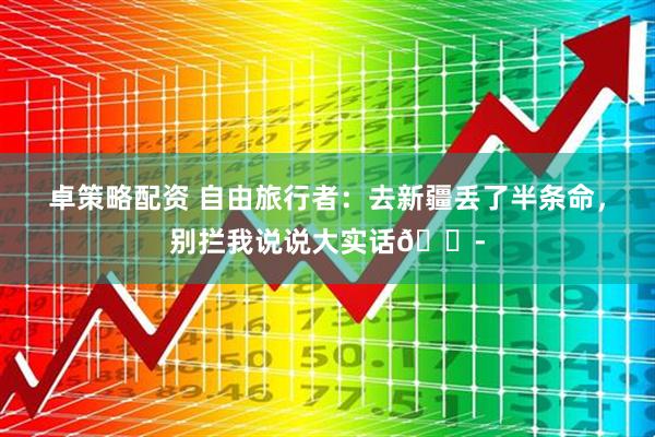 卓策略配资 自由旅行者：去新疆丢了半条命，别拦我说说大实话😭