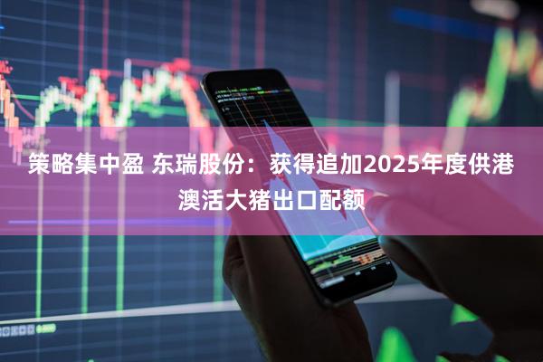 策略集中盈 东瑞股份：获得追加2025年度供港澳活大猪出口配额