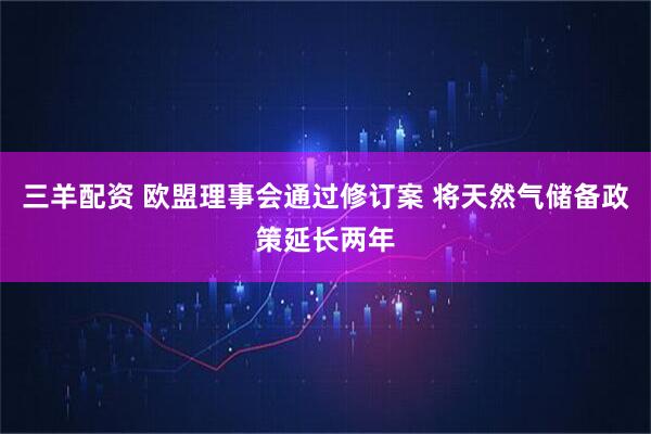 三羊配资 欧盟理事会通过修订案 将天然气储备政策延长两年