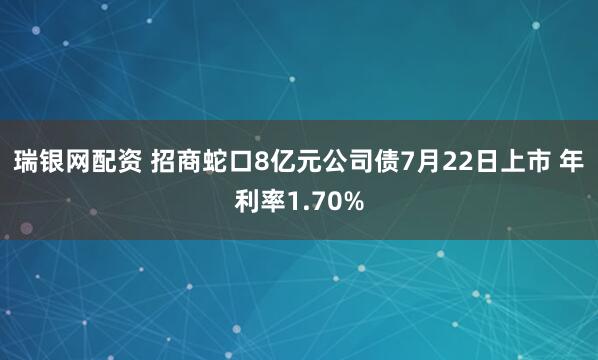 瑞银网配资 招商蛇口8亿元公司债7月22日上市 年利率1.70%