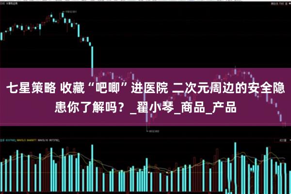 七星策略 收藏“吧唧”进医院 二次元周边的安全隐患你了解吗？_翟小琴_商品_产品