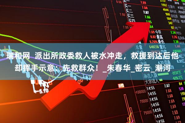 瑞和网  派出所政委救人被水冲走，救援到达后他却挥手示意：先救群众！_朱春华_密云_潮河