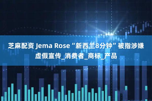芝麻配资 Jema Rose“新西兰8分钟”被指涉嫌虚假宣传_消费者_商标_产品