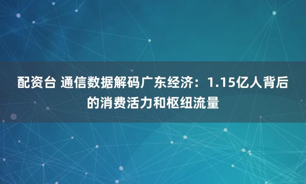 配资台 通信数据解码广东经济：1.15亿人背后的消费活力和枢纽流量