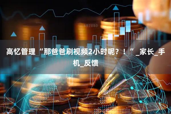 高忆管理 “那爸爸刷视频2小时呢？！”_家长_手机_反馈