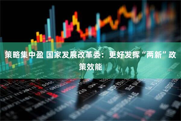 策略集中盈 国家发展改革委：更好发挥“两新”政策效能