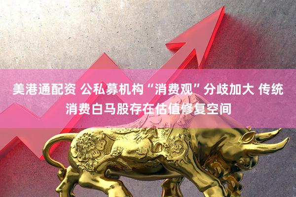 美港通配资 公私募机构“消费观”分歧加大 传统消费白马股存在估值修复空间