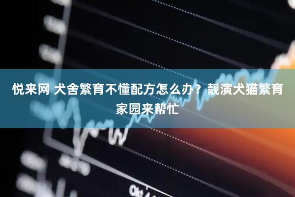 悦来网 犬舍繁育不懂配方怎么办？靓演犬猫繁育家园来帮忙