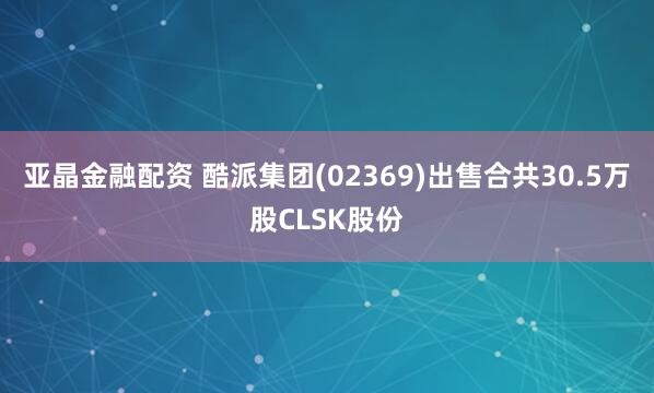 亚晶金融配资 酷派集团(02369)出售合共30.5万股CLSK股份