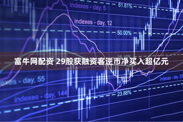 富牛网配资 29股获融资客逆市净买入超亿元