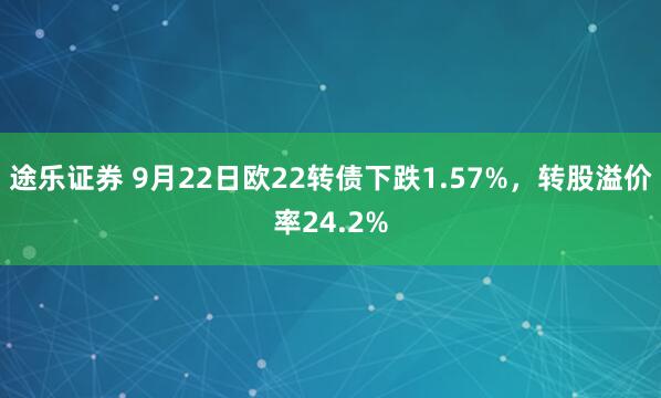 途乐证券 9月22日欧22转债下跌1.57%，转股溢价率24.2%