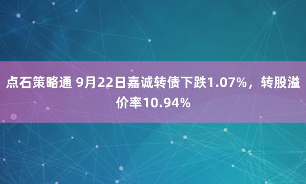 点石策略通 9月22日嘉诚转债下跌1.07%，转股溢价率10.94%