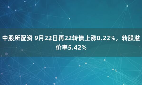 中股所配资 9月22日再22转债上涨0.22%，转股溢价率5.42%