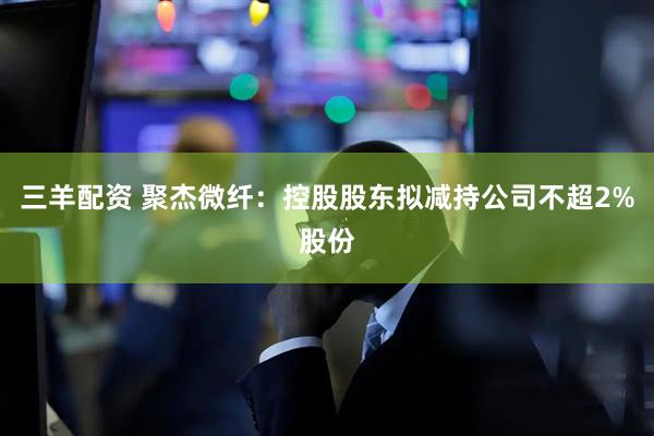 三羊配资 聚杰微纤：控股股东拟减持公司不超2%股份
