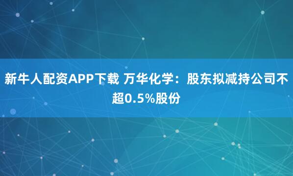 新牛人配资APP下载 万华化学：股东拟减持公司不超0.5%股份