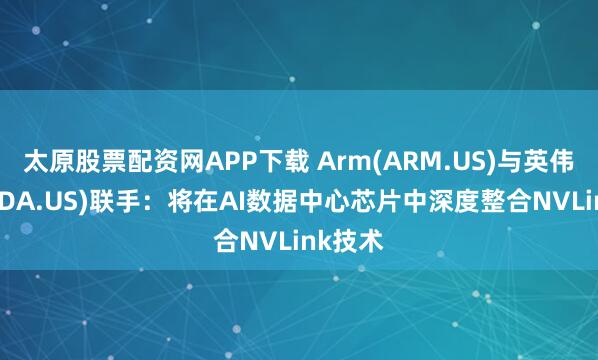 太原股票配资网APP下载 Arm(ARM.US)与英伟达(NVDA.US)联手：将在AI数据中心芯片中深度整合NVLink技术