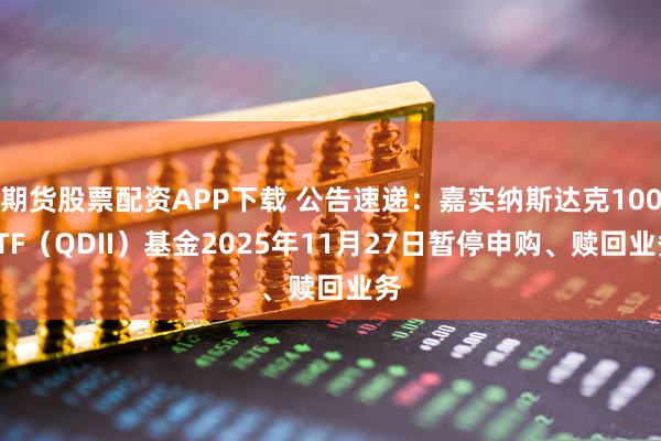 期货股票配资APP下载 公告速递：嘉实纳斯达克100ETF（QDII）基金2025年11月27日暂停申购、赎回业务