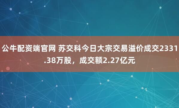 公牛配资端官网 苏交科今日大宗交易溢价成交2331.38万股，成交额2.27亿元