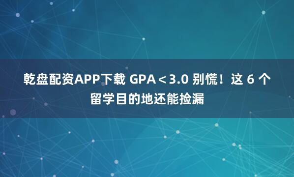 乾盘配资APP下载 GPA＜3.0 别慌！这 6 个留学目的地还能捡漏