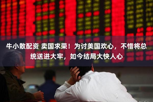 牛小散配资 卖国求荣！为讨美国欢心，不惜将总统送进大牢，如今结局大快人心